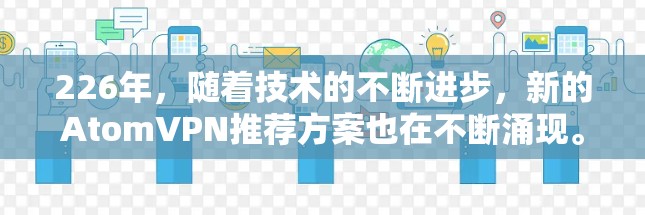 226年,随着技术的不断进步,新的AtomVPN推荐方案也在不断涌现。以下是一些基于功能和性能的226年最佳选择 226年,随着技术的不断进步,新的AtomVPN推荐方案也在不断涌现。以下是一些基于功能和性能的226年最佳选择