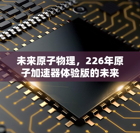 未来原子物理,226年原子加速器体验版的未来 未来原子物理,226年原子加速器体验版的未来