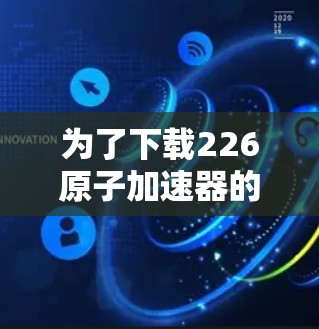 为了下载226原子加速器的官网资源,您可以按照以下步骤进行 为了下载226原子加速器的官网资源,您可以按照以下步骤进行