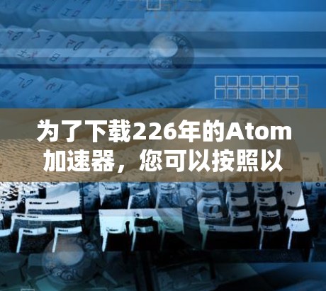 为了下载226年的Atom加速器,您可以按照以下步骤进行 为了下载226年的Atom加速器,您可以按照以下步骤进行