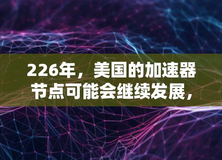 226年,美国的加速器节点可能会继续发展,特别是在中性粒子的探测和加速器技术方面。以下是一些可能的进展和计划 226年,美国的加速器节点可能会继续发展,特别是在中性粒子的探测和加速器技术方面。以下是一些可能的进展和计划