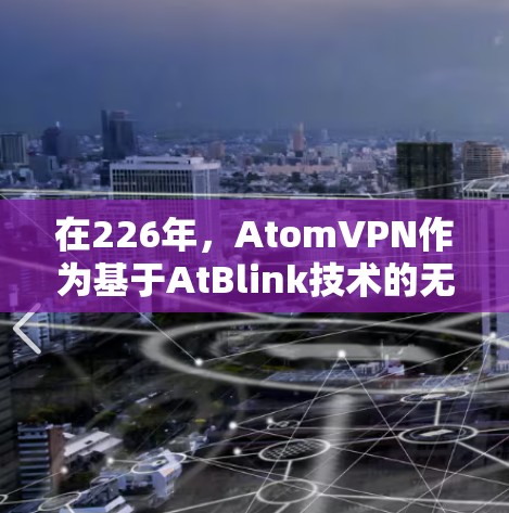 在226年,AtomVPN作为基于AtBlink技术的无网络VPN软件,可能会继续发展和推出新的版本。如果您对226年特定版本的AtomVPN翻墙软件感兴趣,以下是一些可能的信息和方向 在226年,AtomVPN作为基于AtBlink技术的无网络VPN软件,可能会继续发展和推出新的版本。如果您对226年特定版本的AtomVPN翻墙软件感兴趣,以下是一些可能的信息和方向