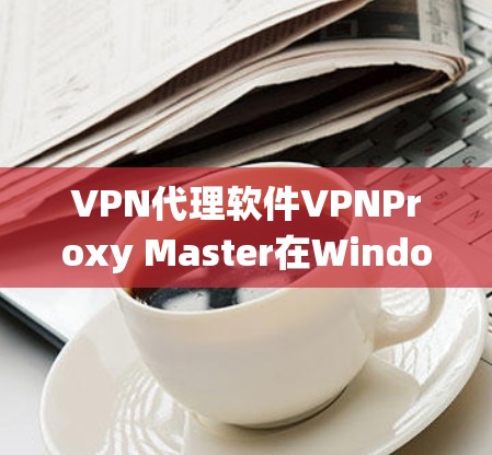 VPN代理软件VPNProxy Master在Windows系统中的使用步骤如下 VPN代理软件VPNProxy Master在Windows系统中的使用步骤如下