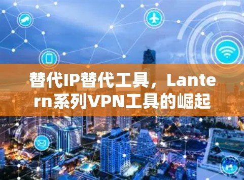 替代IP替代工具,Lantern系列VPN工具的崛起 替代IP替代工具,Lantern系列VPN工具的崛起