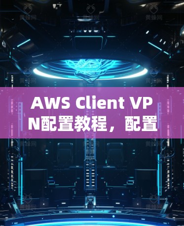 AWS Client VPN配置教程,配置方法与常见问题解析 AWS Client VPN配置教程,配置方法与常见问题解析