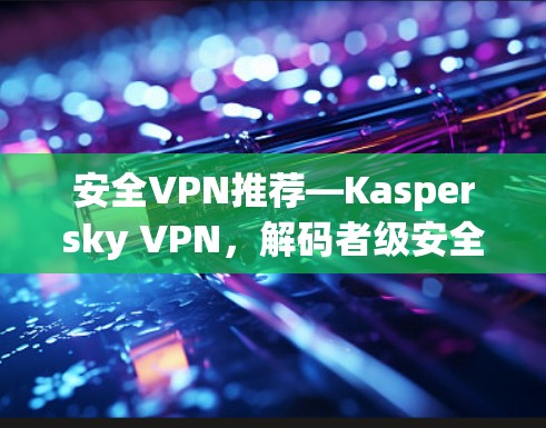 安全VPN推荐—Kaspersky VPN,解码者级安全,连接更舒适 安全VPN推荐—Kaspersky VPN,解码者级安全,连接更舒适