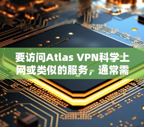 要访问Atlas VPN科学上网或类似的服务,通常需要遵循以下步骤和注意事项 要访问Atlas VPN科学上网或类似的服务,通常需要遵循以下步骤和注意事项