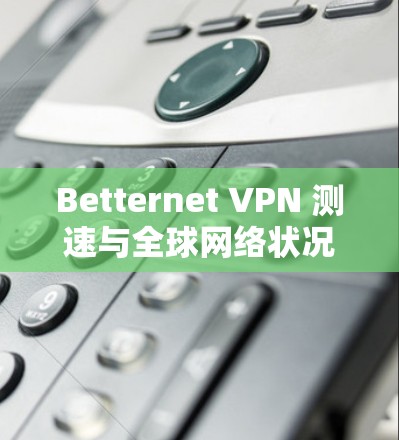 Betternet VPN 测速与全球网络状况报告 Betternet VPN 测速与全球网络状况报告