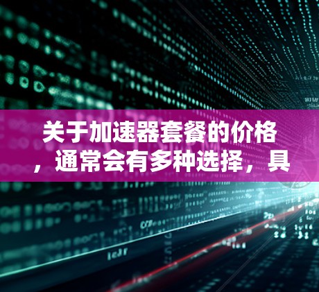 关于加速器套餐的价格,通常会有多种选择,具体取决于套餐的类型、功能和适用场景。以下是一些常见的加速器套餐类型及其价格范围 关于加速器套餐的价格,通常会有多种选择,具体取决于套餐的类型、功能和适用场景。以下是一些常见的加速器套餐类型及其价格范围