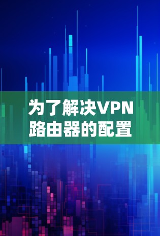为了解决VPN路由器的配置问题,您可以按照以下步骤进行 为了解决VPN路由器的配置问题,您可以按照以下步骤进行