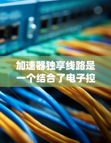 加速器独享线路是一个结合了电子控制系统的加速器和独立交通网络结构的概念。以下是对该概念的详细说明 加速器独享线路是一个结合了电子控制系统的加速器和独立交通网络结构的概念。以下是对该概念的详细说明