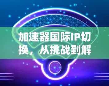 加速器国际IP切换,从挑战到解决方案 加速器国际IP切换,从挑战到解决方案