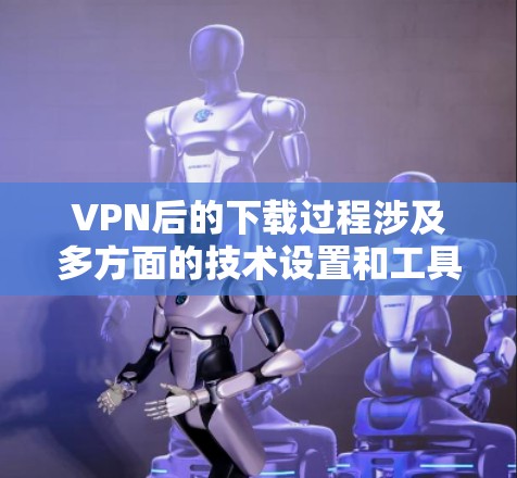 VPN后的下载过程涉及多方面的技术设置和工具使用,具体步骤如下 VPN后的下载过程涉及多方面的技术设置和工具使用,具体步骤如下