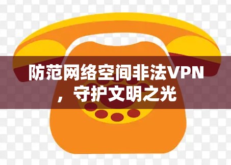 防范网络空间非法VPN,守护文明之光 防范网络空间非法VPN,守护文明之光