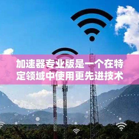 加速器专业版是一个在特定领域中使用更先进技术和更智能的加速装置,旨在提升性能、效率和用户体验。以下是对该术语的详细解释 加速器专业版是一个在特定领域中使用更先进技术和更智能的加速装置,旨在提升性能、效率和用户体验。以下是对该术语的详细解释