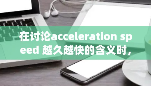 在讨论acceleration speed 越久越快的含义时，我们可以从以下几个方面进行分析