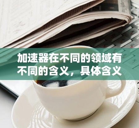 加速器在不同的领域有不同的含义,具体含义取决于上下文。以下是一些可能的解释 加速器在不同的领域有不同的含义,具体含义取决于上下文。以下是一些可能的解释