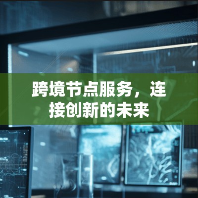 跨境节点服务,连接创新的未来 跨境节点服务,连接创新的未来