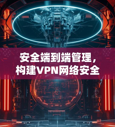 安全端到端管理,构建VPN网络安全防护体系 安全端到端管理,构建VPN网络安全防护体系