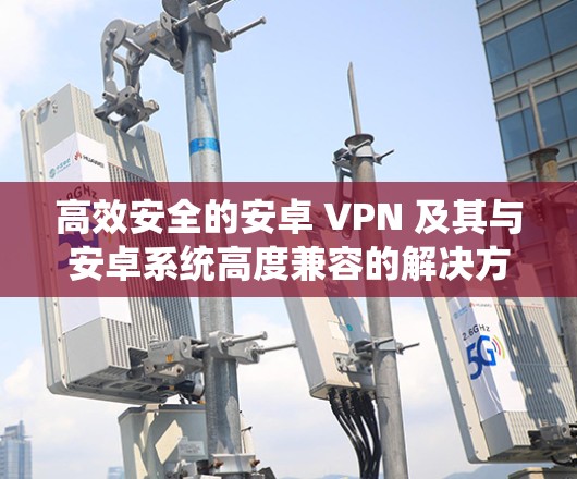 高效安全的安卓 VPN 及其与安卓系统高度兼容的解决方案 高效安全的安卓 VPN 及其与安卓系统高度兼容的解决方案