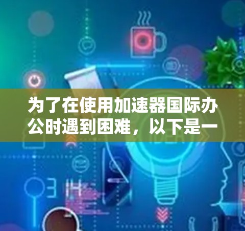 为了在使用加速器国际办公时遇到困难,以下是一些步骤和建议 为了在使用加速器国际办公时遇到困难,以下是一些步骤和建议
