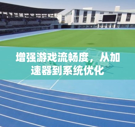 增强游戏流畅度,从加速器到系统优化 增强游戏流畅度,从加速器到系统优化