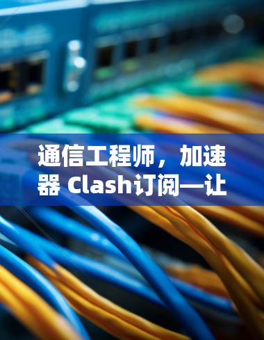通信工程师，加速器 Clash订阅—让数据传输更高效！