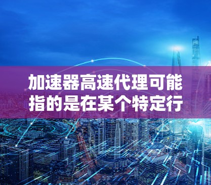 加速器高速代理可能指的是在某个特定行业，如汽车维修、电子设备维护或工业自动化领域，提供高速服务的代理机构或服务。以下是对这个术语的解释和可能的用途